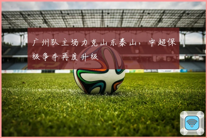 广州队主场力克山东泰山,中超保级争夺再度升级