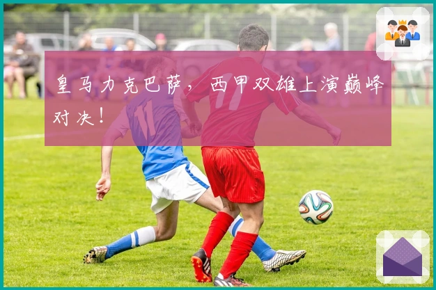 皇马力克巴萨，西甲双雄上演巅峰对决！