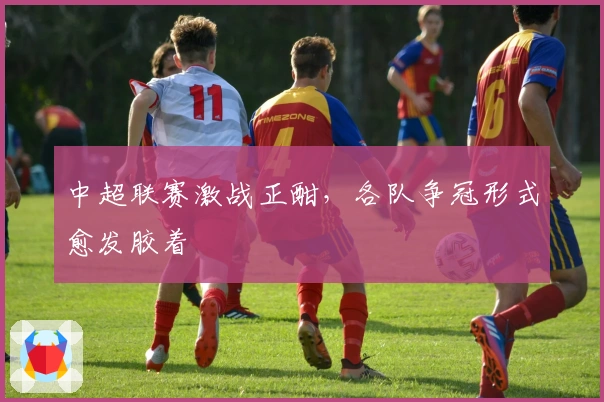 中超联赛激战正酣，各队争冠形式愈发胶着