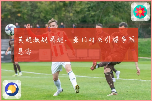 英超激战再起，豪门对决引爆争冠悬念