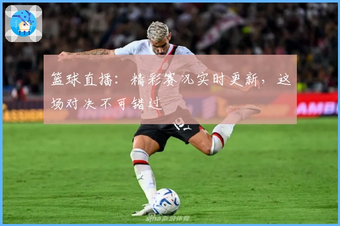 篮球直播:精彩赛况实时更新,这场对决不可错过