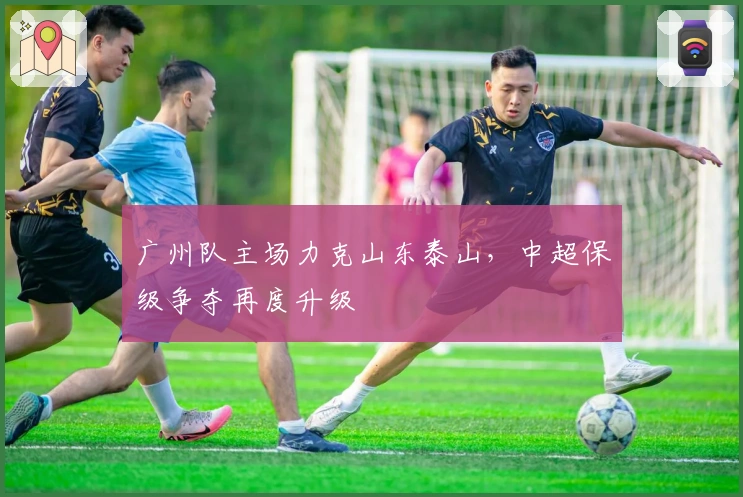 广州队主场力克山东泰山，中超保级争夺再度升级