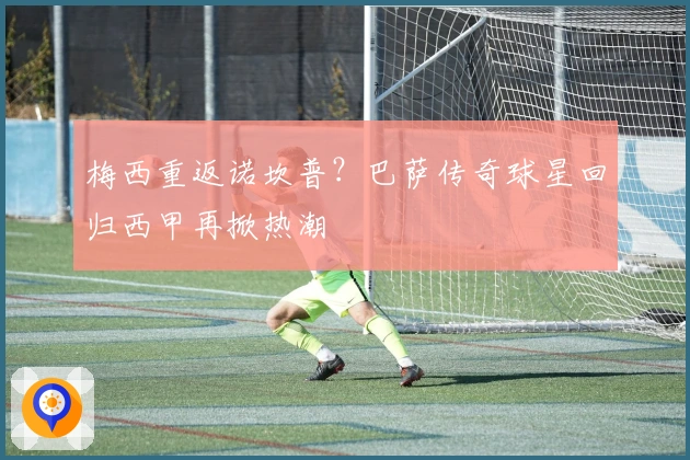 梅西重返诺坎普?巴萨传奇球星回归西甲再掀热潮