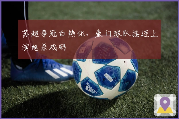 苏超争冠白热化，豪门球队接连上演绝杀戏码