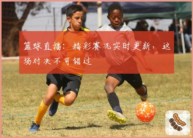 篮球直播：精彩赛况实时更新，这场对决不可错过